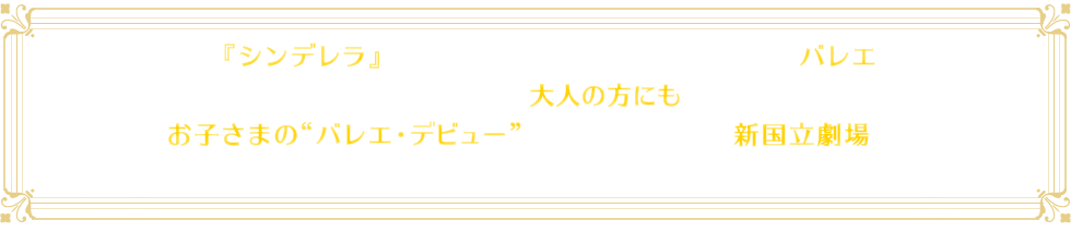 誰もが知っている『シンデレラ』の物語が小さなお子さまにもわかりやすい構成のバレエになりました。本格的なクラシック・バレエとして振り付けられているので、大人の方にも十分見ごたえのある作品となっています。お子さまの“バレエ・デビュー”はぜひ華やかで本格的な新国立劇場で！なお東京公演の後、全国公演も予定されています。