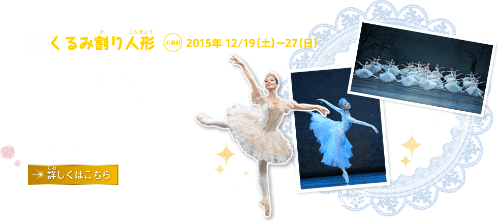 くるみ割り人形 公演日 2015年 12/19（土）～27（日）｜クリスマスの夜、少女クララは雪の国で 雪の女王や 雪の精、 おとぎの国で こんぺいとうの精に出会います。