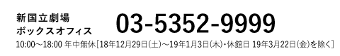 新国立劇場Webボックスオフィス｜03-5352-9999 10:00～18:00 年中無休［18年12月29日(土)〜19年1月3日(木)・休館日 19年3月22日(金)を除く］