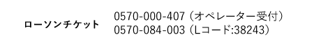 ローソンチケット｜0570-000-407 （オペレーター受付）　0570-084-003 （Lコード:38240）