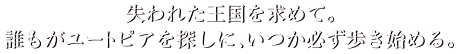 失われた王国を求めて。誰もがユートピアを探しに、いつか必ず歩き始める。