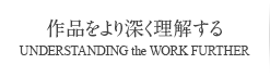 作品をより深く理解する UNDERSTANDING the WORK FURTHER