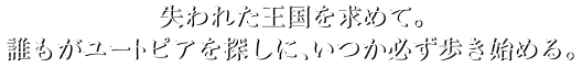 失われた王国を求めて。誰もがユートピアを探しに、いつか必ず歩き始める。