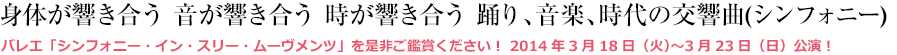 身体が響き合う 音が響き合う 時が響き合う 踊り、音楽、時代の交響曲(シンフォニー) バレエ「シンフォニー・イン・スリー・ムーヴメンツ」を是非ご鑑賞ください！ 2014年3月18日（火）〜3月23日（日）公演！