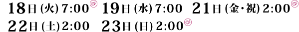 18日 (火)7:00  19日 (水)7:00  21日 (金・祝)2:00  22日 (土)2:00  23日 (日)2:00