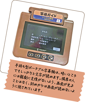 手持ち型ポータブル字幕機は、暗いところでもしっかりと文字が読めます。隣席の人には観劇に支障がないよう、画面が光ることはなく、斜めからは画面が読めないように施されています。