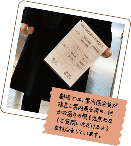 劇場では、案内係全員が指差し案内表を持ち、何かお困りの際も気兼ねなくご質問いただけるような対応をしています。