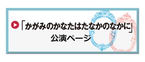 演劇「かがみのかなたはたなかのなかに」公演ページへ