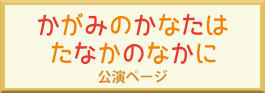 「かがみのかなたはたなかのなかに」公演ページへ