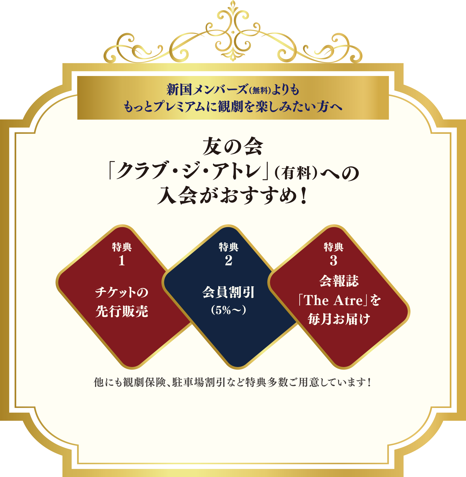 新国メンバーズ(無料)よりももっとプレミアムに観劇を楽しみたい方へ友の会「クラブ・ジ・アトレ」（有料）への入会がおすすめ！ 特典1チケットの先行販売 特典2会員割引（10%〜） 特典3会報誌「The Atre」を毎月お届け 他にも観劇保険、駐車場割引など特典多数ご用意しています！