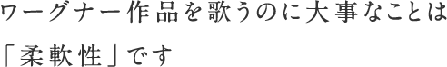 ワーグナー作品を歌うのに大事なことは「柔軟性」です