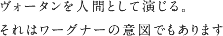 ヴォータンを人間として演じる。それはワーグナーの意図でもあります