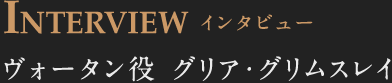 INTERVIEW インタビュー ヴォータン役 グリア・グリムスレイ