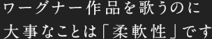 ワーグナー作品を歌うのに大事なことは「柔軟性」です