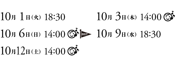 10月1日（火）18:30　10月3日（木）14:00　10月6日（日）14:00　10月9日（水）18:30　10月12日（土）14:00