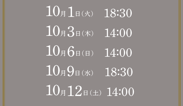 10月1日（火）  　18:30  10月3日（木）  　14:0010月6日（日）  　14:00  10月9日（水）  　18:3010月12日（土）  14:00