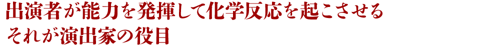 出演者が能力を発揮して化学反応を起こさせるそれが演出家の役目