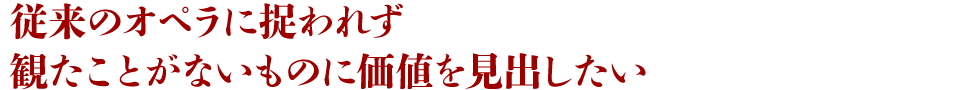 従来のオペラに捉われず観たことがないものに価値を見出したい