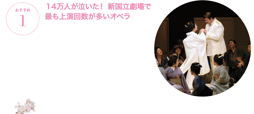 おすすめ1 １４万人が泣いた！ 新国立劇場で最も上演回数が多いオペラ １９９７年の新国立劇場開場以来、『蝶々夫人』の上演回数は９０回に達し、これまでの総入場者数は延べ約１４万人。最も数多く上演されている人気オペラです。