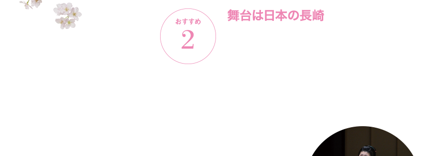 おすすめ2 舞台は日本の長崎 『蝶々夫人』の舞台は、開国直後の明治時代の長崎。アメリカ海軍士官に一途な愛を捧げる日本人女性・蝶々さんの美しくも哀しい物語は、オペラは初めてという方も深い共感と感動を覚えることでしょう。