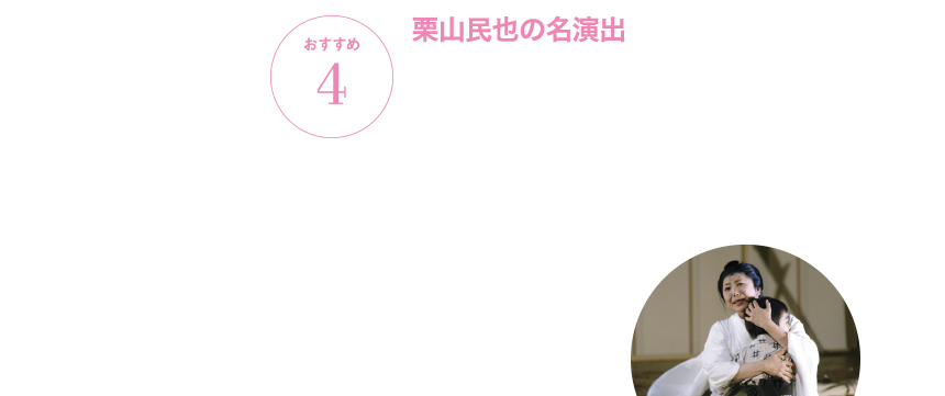 おすすめ4 栗山民也の名演出 日本が舞台のオペラなだけに、気になるのは演出。日本を代表する演出家・栗山民也の手によるシンプルで美しい演出は、『蝶々夫人』の決定版とも言える名舞台です。