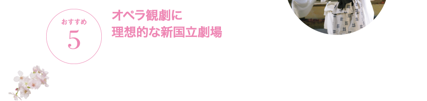 おすすめ5 オペラ観劇に理想的な新国立劇場 新国立劇場のオペ劇場(オペラパレス)は、オペラ上演のための理想的な劇場空間です。オペラ歌手の肉声、オーケストラのサウンドが理想的に響き、舞台との一体感を肌で感じることができます。