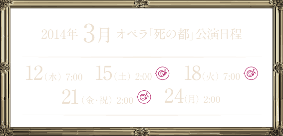 2014年3月オペラ「死の都」公演日程 12（水）7：00　15（土）2:00 18（火）7:00 21（金・祝）2:00 24（月）2:00