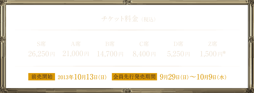 チケット料金（税込） S席26,250円 A席21,000円 B席14,700円 C席8,400円 D席5,250円 Z席1,500円※ 前売開始 2013年10月13日（日）会員先行発売期間 9月29日（日）～10月9日（水）