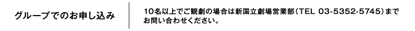 グループでのお申し込み　10名以上でご観劇の場合は新国立劇場営業部（TEL 03-5352-5745）までお問い合わせください。