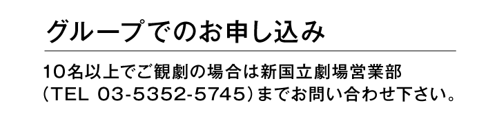 グループでのお申し込み　10名以上でご観劇の場合は新国立劇場営業部（TEL 03-5352-5745）までお問い合わせください。