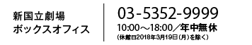 新国立劇場ボックスオフィス 03-5352-9999 10:00～18:00／年中無休 （休館日2018年3月19日（月）を除く）