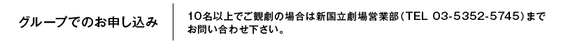 グループでのお申し込み 10名以上でご観劇の場合は新国立劇場営業部（TEL 03-5352-5745）までお問い合わせ下さい。