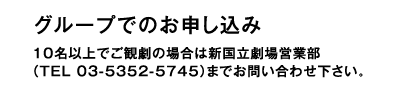 グループでのお申し込み 10名以上でご観劇の場合は新国立劇場営業部（TEL 03-5352-5745）までお問い合わせ下さい。