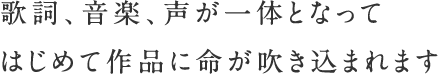 歌詞、音楽、声が一体となって　はじめて作品に命が吹き込まれます