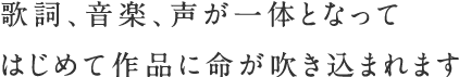 歌詞、音楽、声が一体となって　はじめて作品に命が吹き込まれます