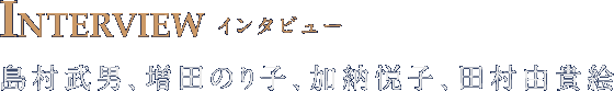 INTERVIEW インタビュー 島村武男 増田のり子 加納悦子 田村由貴絵