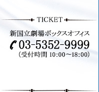 新国立劇場ボックスオフィス 03-5352-9999 (受付時間 10：00～18：00)