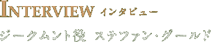 INTERVIEW ジークムント役 ステファン・グールド