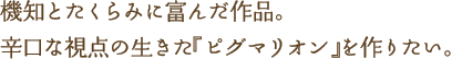 機知とたくらみに富んだ作品。辛口な視点の生きた『ピグマリオン』を作りたい。