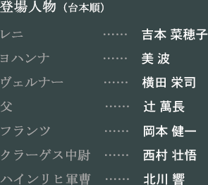 登場人物（台本順）　レニ…吉本 菜穂子　ヨハンナ…美 波　ヴェルナー…横田 栄司　父…辻 萬長　フランツ…岡本 健一　クラーゲス中尉…西村 壮悟　ハインリヒ軍曹…北川 響