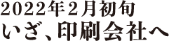 2022年2月初旬 いざ、印刷会社へ