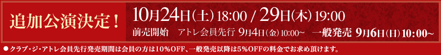 追加公演決定！ 10月24日（土）18:00 / 29日（木）19:00 | 前売開始　アトレ会員先行 9月4日（金）10:00～｜一般発売 9月6日（日）10:00～｜●クラブ・ジ・アトレ会員先行発売期間は会員の方は10％OFF、一般発売以降は5％OFFの料金でお求め頂けます。