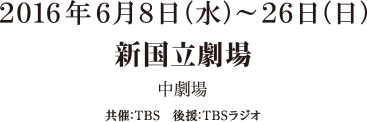 2016年6月8日（水）～26日（日） 新国立劇場 中劇場 共催：TBS 後援：TBSスタジオ