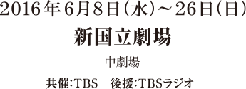 2016年6月8日（水）～26日（日） 新国立劇場 中劇場 共催：TBS 後援：TBSスタジオ