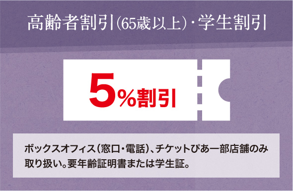 高齢者割引（65歳以上）・学生割引 5％割引 ボックスオフィス（窓口・電話）、チケットぴあ一部店舗のみ取り扱い。要年齢証明書または学生証。