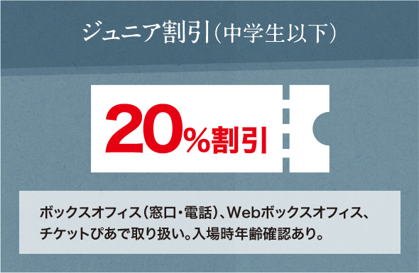 ジュニア割引（中学生以下） 20％割引 ボックスオフィス（窓口・電話）、Webボックスオフィス、チケットぴあで取り扱い。入場時年齢確認あり。