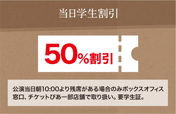 当日学生割引 50％割引 公演当日朝10:00より残席がある場合のみボックスオフィス窓口、チケットぴあ一部店舗で取り扱い。要学生証。