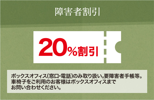 障害者割引 20％割引 ボックスオフィス（窓口・電話）のみ取り扱い。要障害者手帳等。車椅子をご利用のお客様はボックスオフィスまでお問い合わせください。