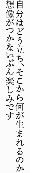 自分はどう立ち、そこから何が生まれるのか 想像がつかないぶん楽しみです