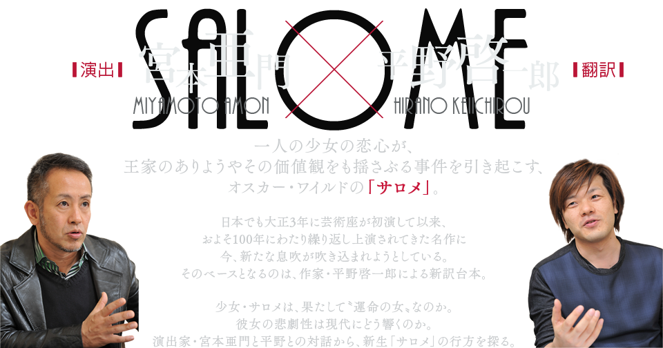 演出：宮本亜門×翻訳：平野啓一郎 一人の少女の恋心が、王家のありようやその価値観をも揺さぶる事件を引き起こす、オスカー・ワイルドの「サロメ」。日本でも大正3年に芸術座が初演して以来、およそ100年にわたり繰り返し上演されてきた名作に今、新たな息吹が吹き込まれようとしている。そのベースとなるのは、作家・平野啓一郎による新訳台本。少女・サロメは、果たして〝運命の女〟なのか。彼女の悲劇性は現代にどう響くのか。演出家・宮本亜門と平野との対話から、新生「サロメ」の行方を探る。